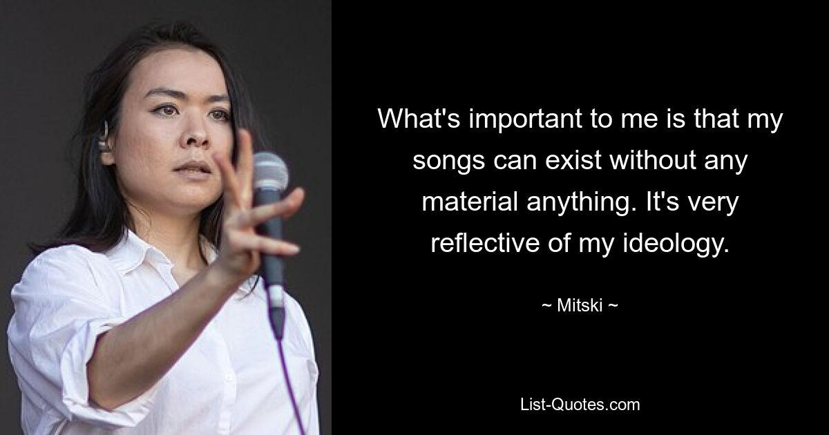 What's important to me is that my songs can exist without any material anything. It's very reflective of my ideology. — © Mitski