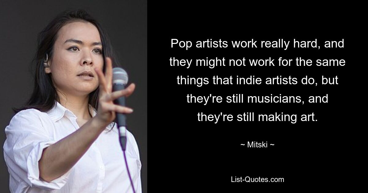 Pop-Künstler arbeiten wirklich hart und arbeiten vielleicht nicht für die gleichen Dinge wie Indie-Künstler, aber sie sind immer noch Musiker und machen immer noch Kunst. — © Mitski 