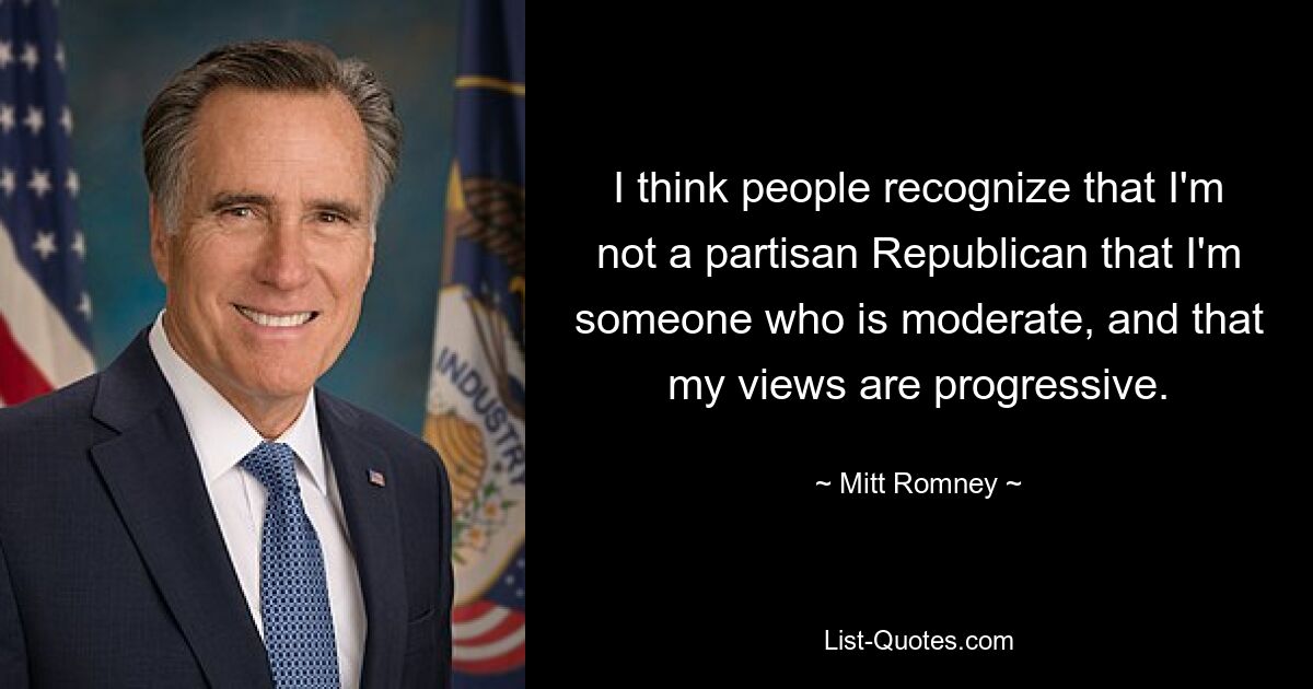 I think people recognize that I'm not a partisan Republican that I'm someone who is moderate, and that my views are progressive. — © Mitt Romney