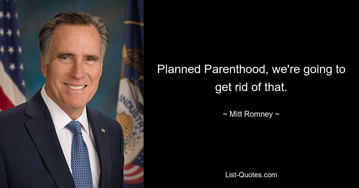 Planned Parenthood, we're going to get rid of that. — © Mitt Romney