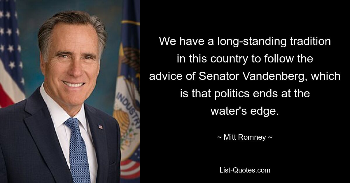 We have a long-standing tradition in this country to follow the advice of Senator Vandenberg, which is that politics ends at the water's edge. — © Mitt Romney