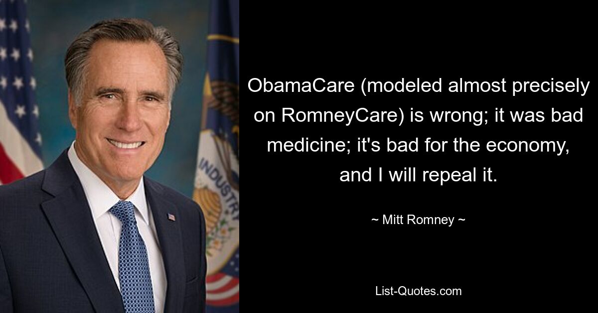 ObamaCare (modeled almost precisely on RomneyCare) is wrong; it was bad medicine; it's bad for the economy, and I will repeal it. — © Mitt Romney