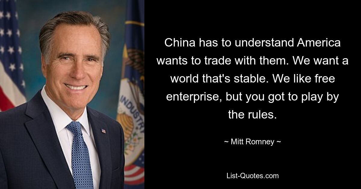 China has to understand America wants to trade with them. We want a world that's stable. We like free enterprise, but you got to play by the rules. — © Mitt Romney