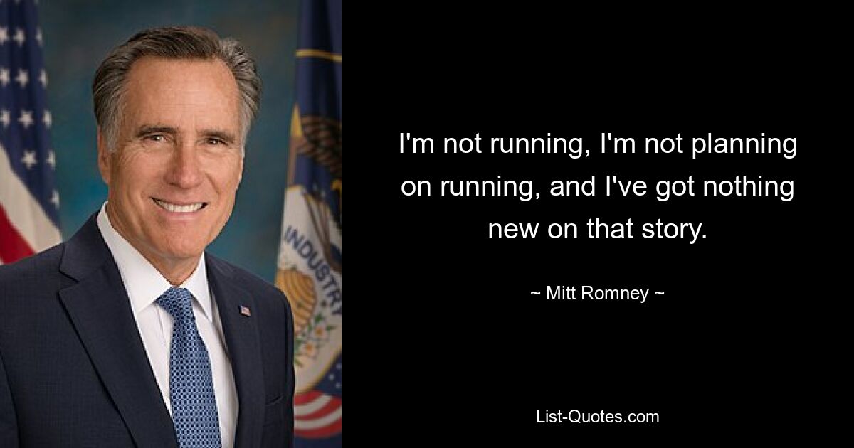 I'm not running, I'm not planning on running, and I've got nothing new on that story. — © Mitt Romney