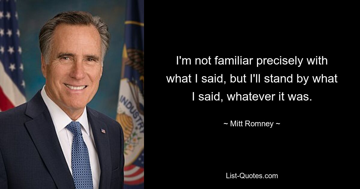 I'm not familiar precisely with what I said, but I'll stand by what I said, whatever it was. — © Mitt Romney