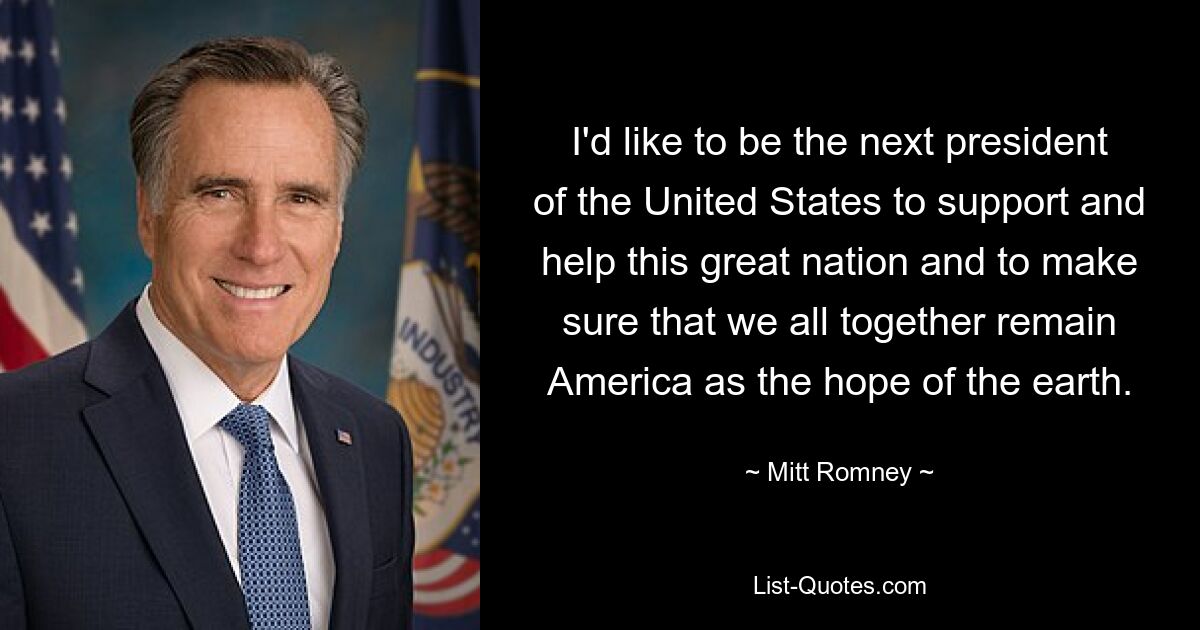 I'd like to be the next president of the United States to support and help this great nation and to make sure that we all together remain America as the hope of the earth. — © Mitt Romney