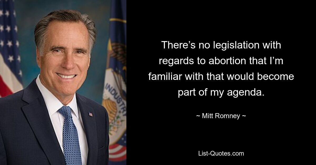 There’s no legislation with regards to abortion that I’m familiar with that would become part of my agenda. — © Mitt Romney