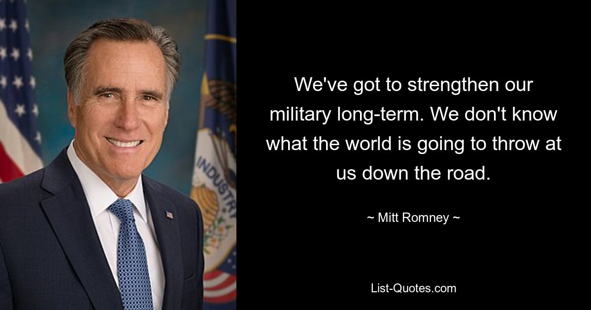 We've got to strengthen our military long-term. We don't know what the world is going to throw at us down the road. — © Mitt Romney