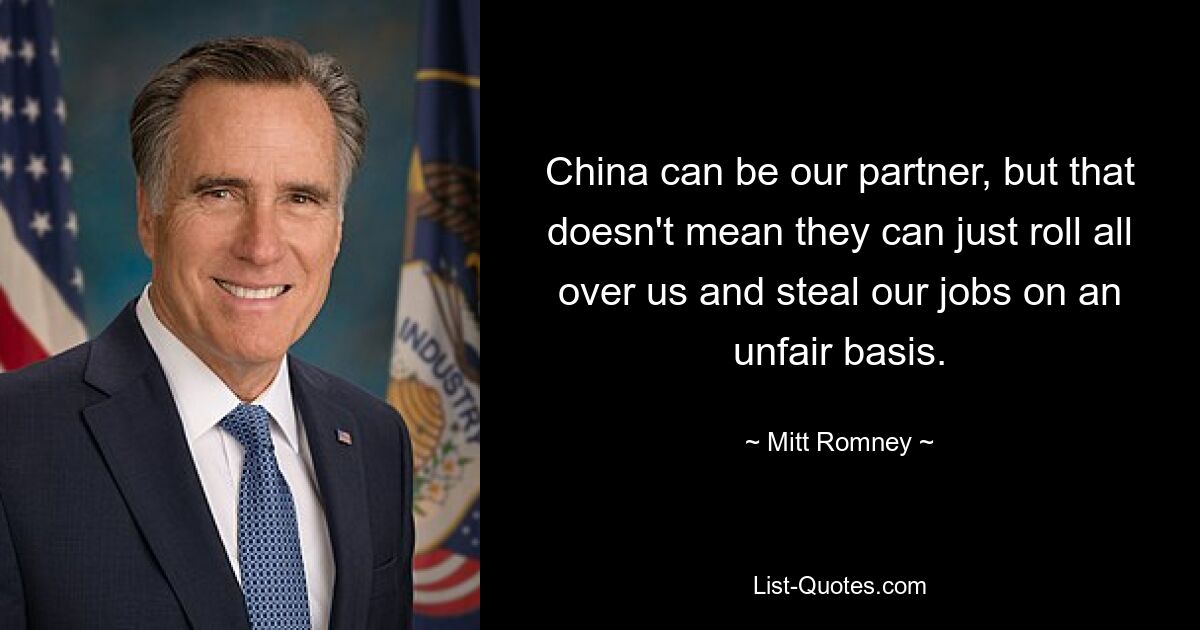 China can be our partner, but that doesn't mean they can just roll all over us and steal our jobs on an unfair basis. — © Mitt Romney