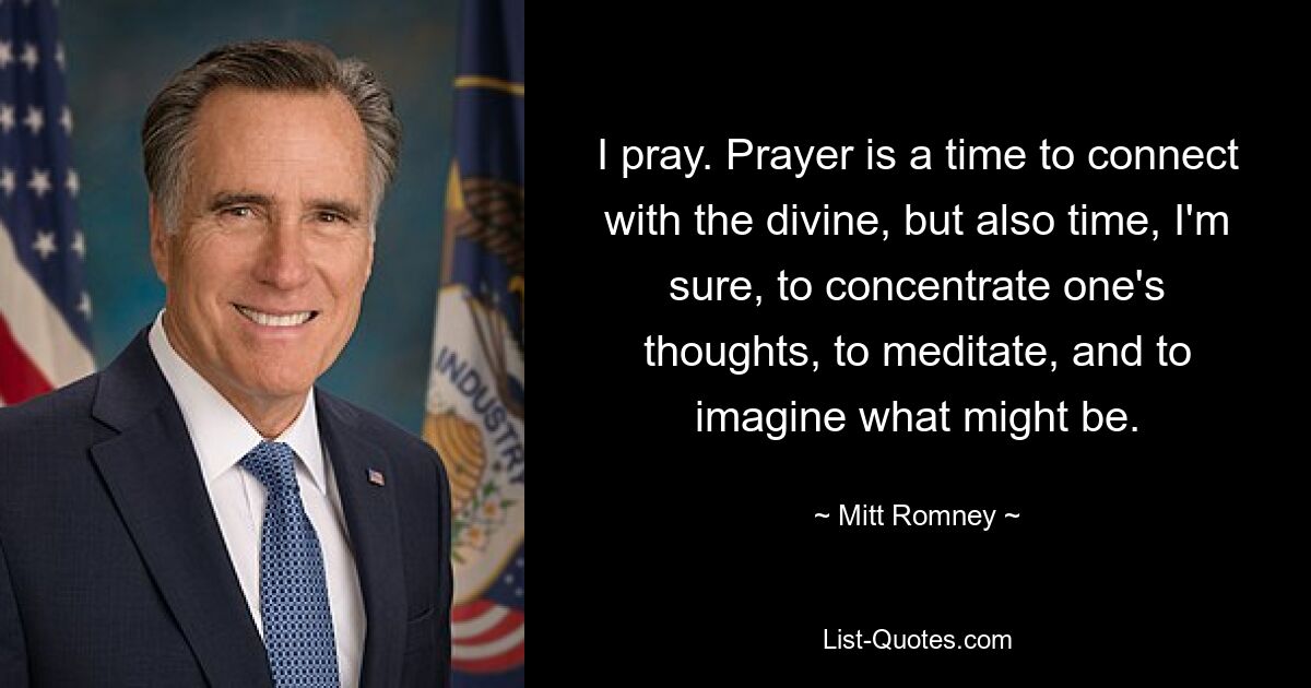 I pray. Prayer is a time to connect with the divine, but also time, I'm sure, to concentrate one's thoughts, to meditate, and to imagine what might be. — © Mitt Romney