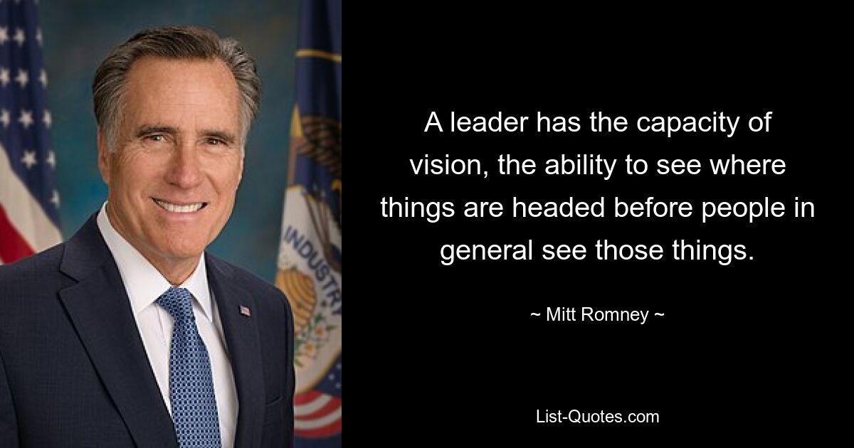 A leader has the capacity of vision, the ability to see where things are headed before people in general see those things. — © Mitt Romney