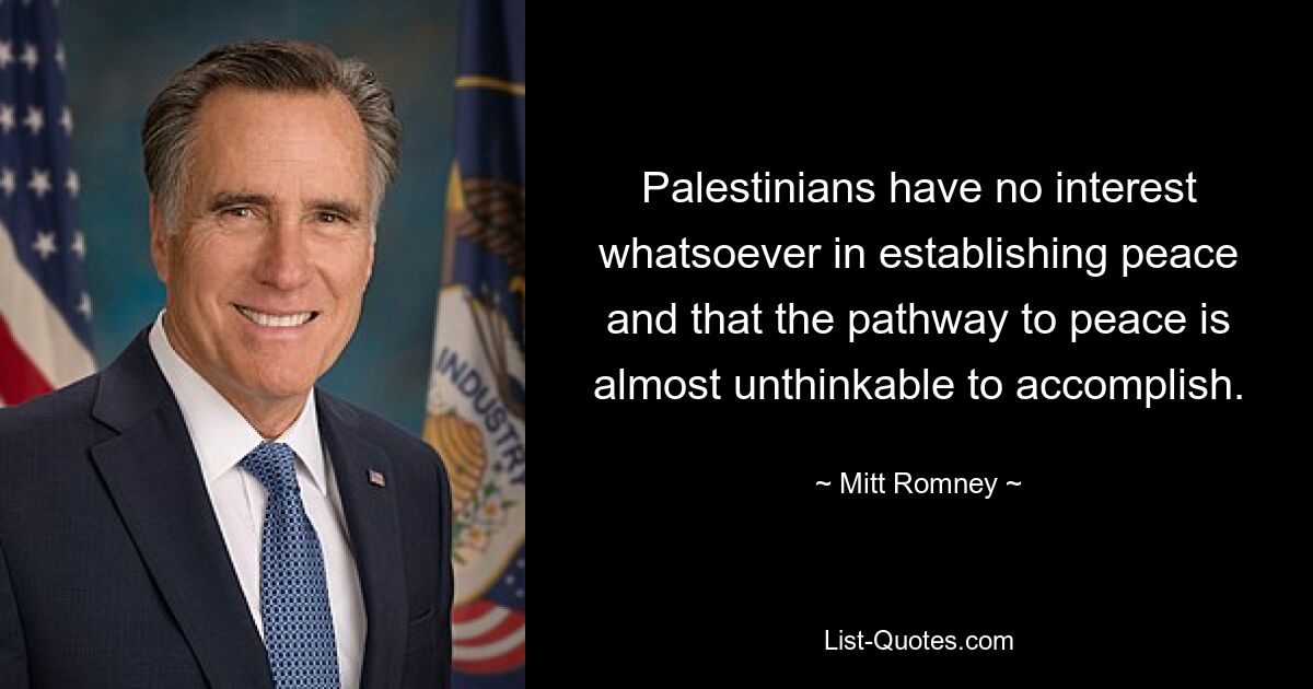 Palestinians have no interest whatsoever in establishing peace and that the pathway to peace is almost unthinkable to accomplish. — © Mitt Romney