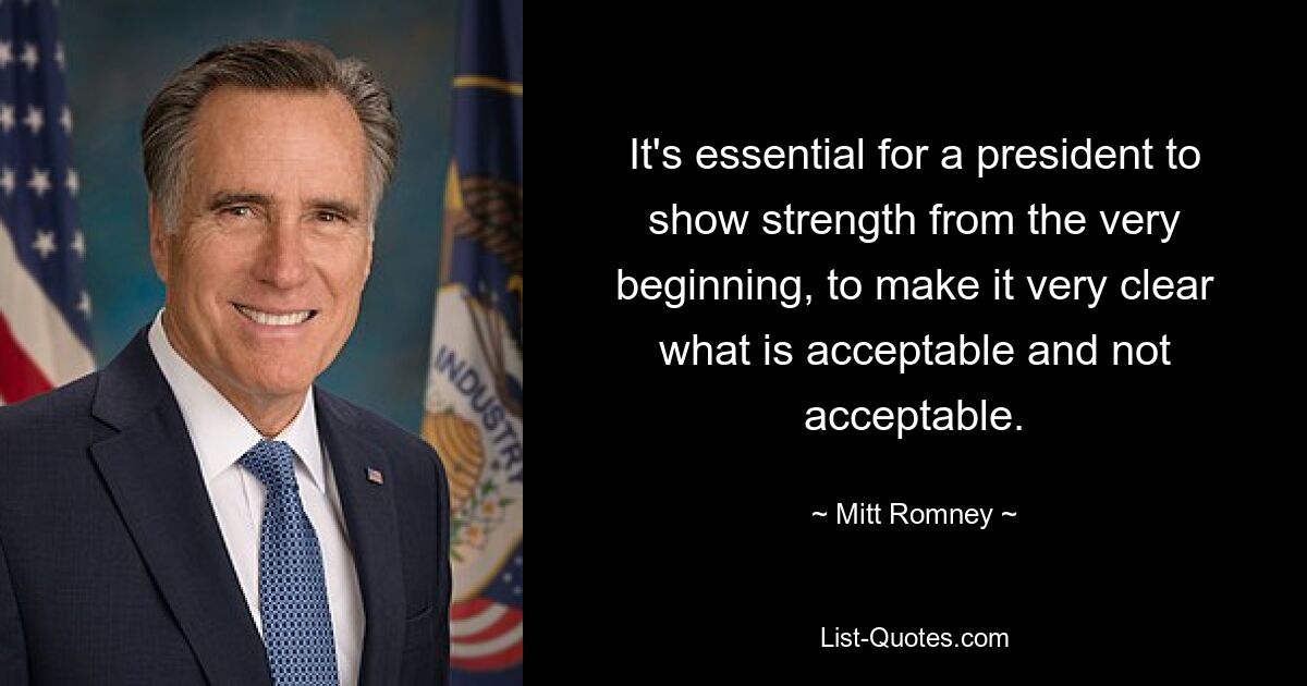 It's essential for a president to show strength from the very beginning, to make it very clear what is acceptable and not acceptable. — © Mitt Romney