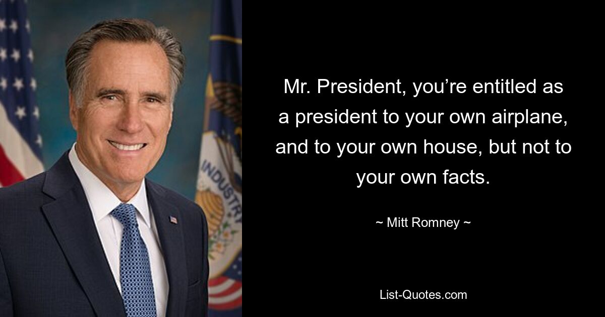 Mr. President, you’re entitled as a president to your own airplane, and to your own house, but not to your own facts. — © Mitt Romney