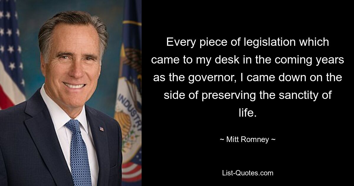 Every piece of legislation which came to my desk in the coming years as the governor, I came down on the side of preserving the sanctity of life. — © Mitt Romney