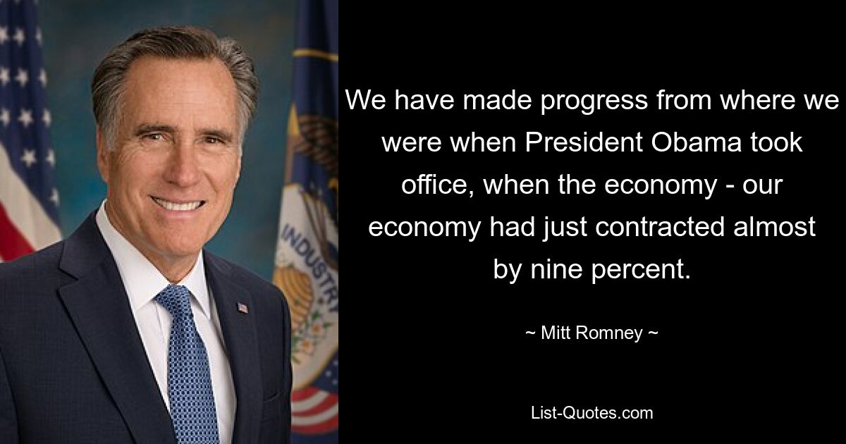 We have made progress from where we were when President Obama took office, when the economy - our economy had just contracted almost by nine percent. — © Mitt Romney