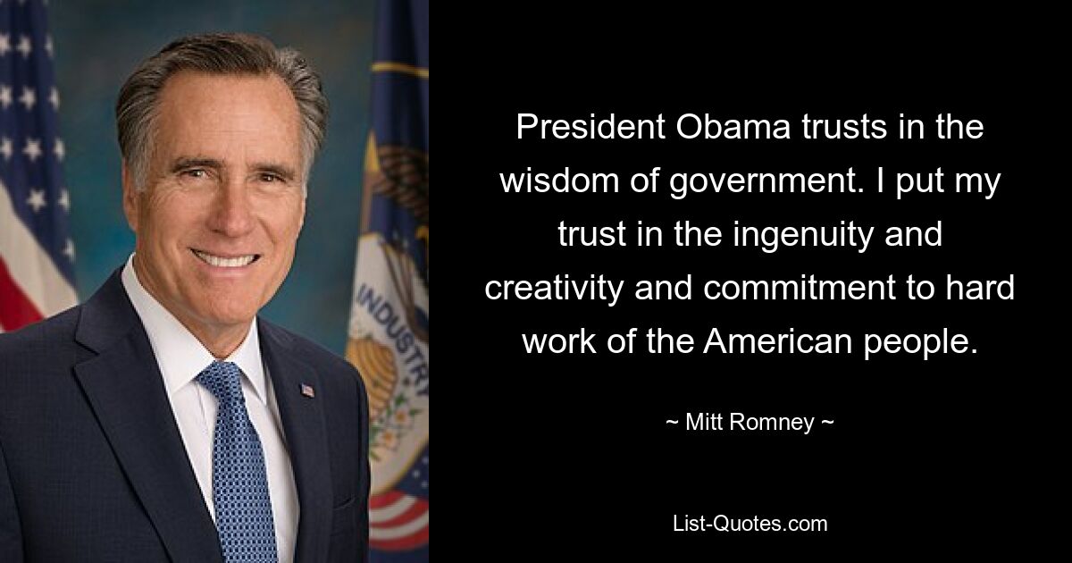 President Obama trusts in the wisdom of government. I put my trust in the ingenuity and creativity and commitment to hard work of the American people. — © Mitt Romney