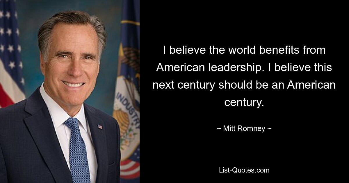 Ich glaube, dass die Welt von der amerikanischen Führung profitiert. Ich glaube, dass dieses nächste Jahrhundert ein amerikanisches Jahrhundert sein sollte. — © Mitt Romney