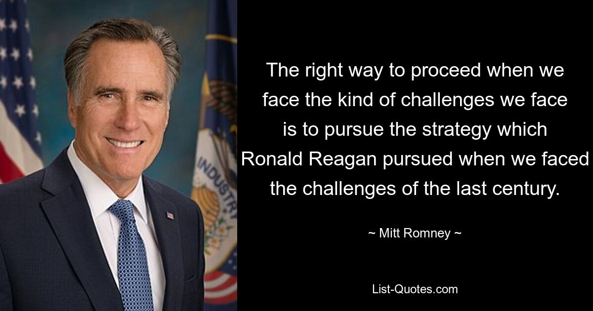 The right way to proceed when we face the kind of challenges we face is to pursue the strategy which Ronald Reagan pursued when we faced the challenges of the last century. — © Mitt Romney