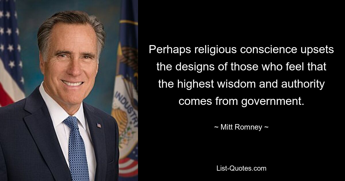 Perhaps religious conscience upsets the designs of those who feel that the highest wisdom and authority comes from government. — © Mitt Romney