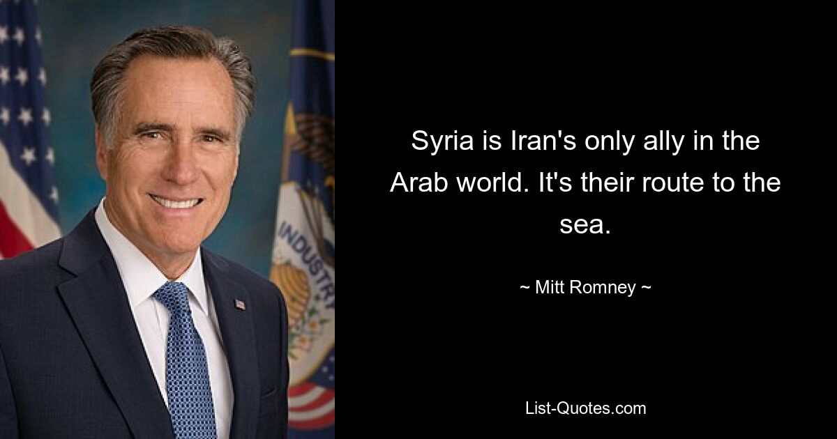 Syria is Iran's only ally in the Arab world. It's their route to the sea. — © Mitt Romney