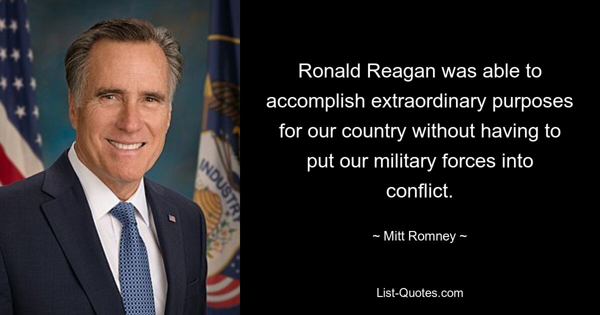 Ronald Reagan was able to accomplish extraordinary purposes for our country without having to put our military forces into conflict. — © Mitt Romney