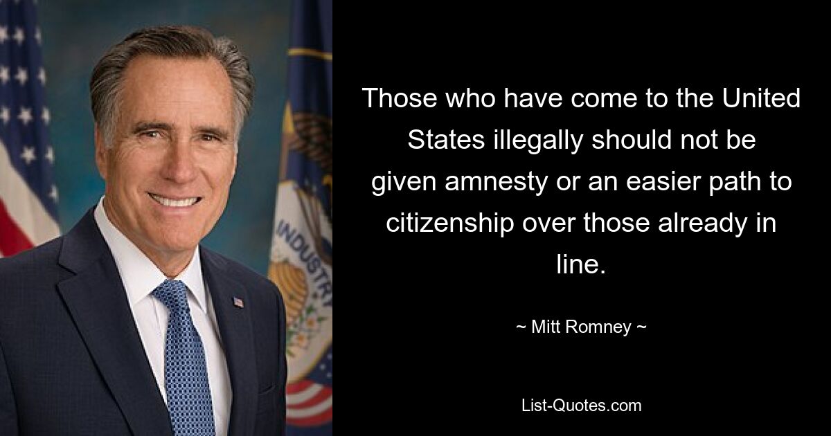 Those who have come to the United States illegally should not be given amnesty or an easier path to citizenship over those already in line. — © Mitt Romney