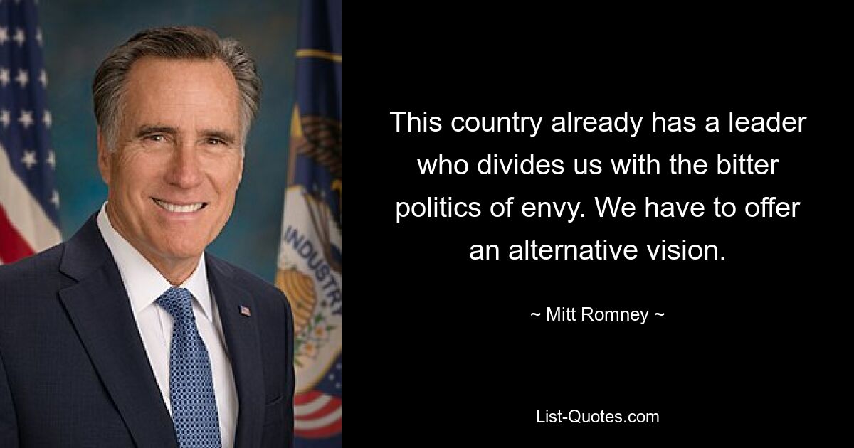 This country already has a leader who divides us with the bitter politics of envy. We have to offer an alternative vision. — © Mitt Romney