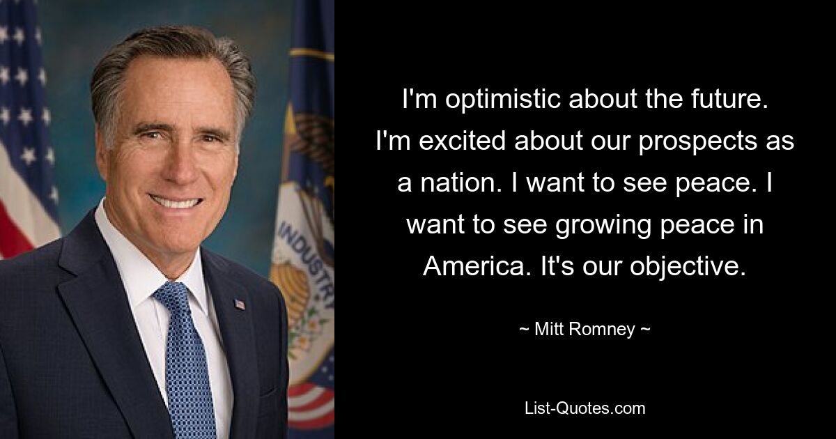 I'm optimistic about the future. I'm excited about our prospects as a nation. I want to see peace. I want to see growing peace in America. It's our objective. — © Mitt Romney