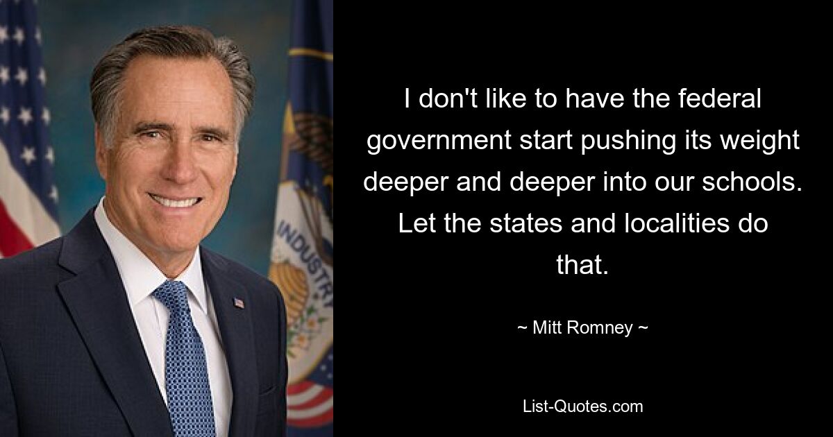 I don't like to have the federal government start pushing its weight deeper and deeper into our schools. Let the states and localities do that. — © Mitt Romney