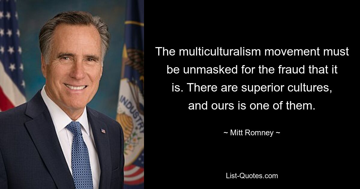 The multiculturalism movement must be unmasked for the fraud that it is. There are superior cultures, and ours is one of them. — © Mitt Romney