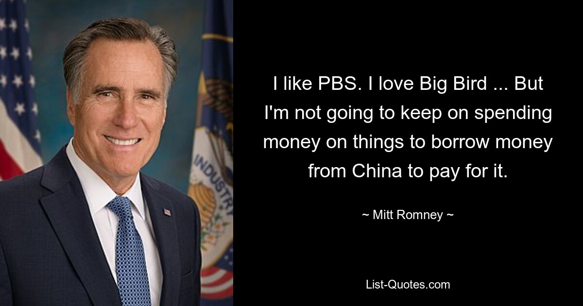 I like PBS. I love Big Bird ... But I'm not going to keep on spending money on things to borrow money from China to pay for it. — © Mitt Romney