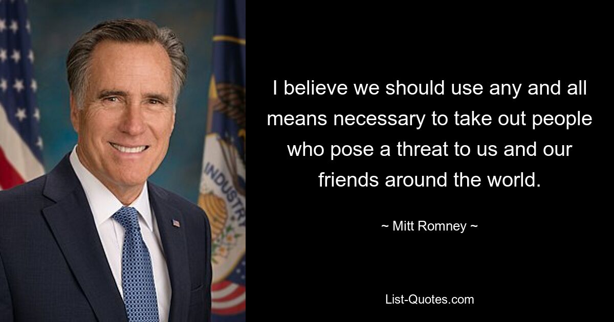 I believe we should use any and all means necessary to take out people who pose a threat to us and our friends around the world. — © Mitt Romney