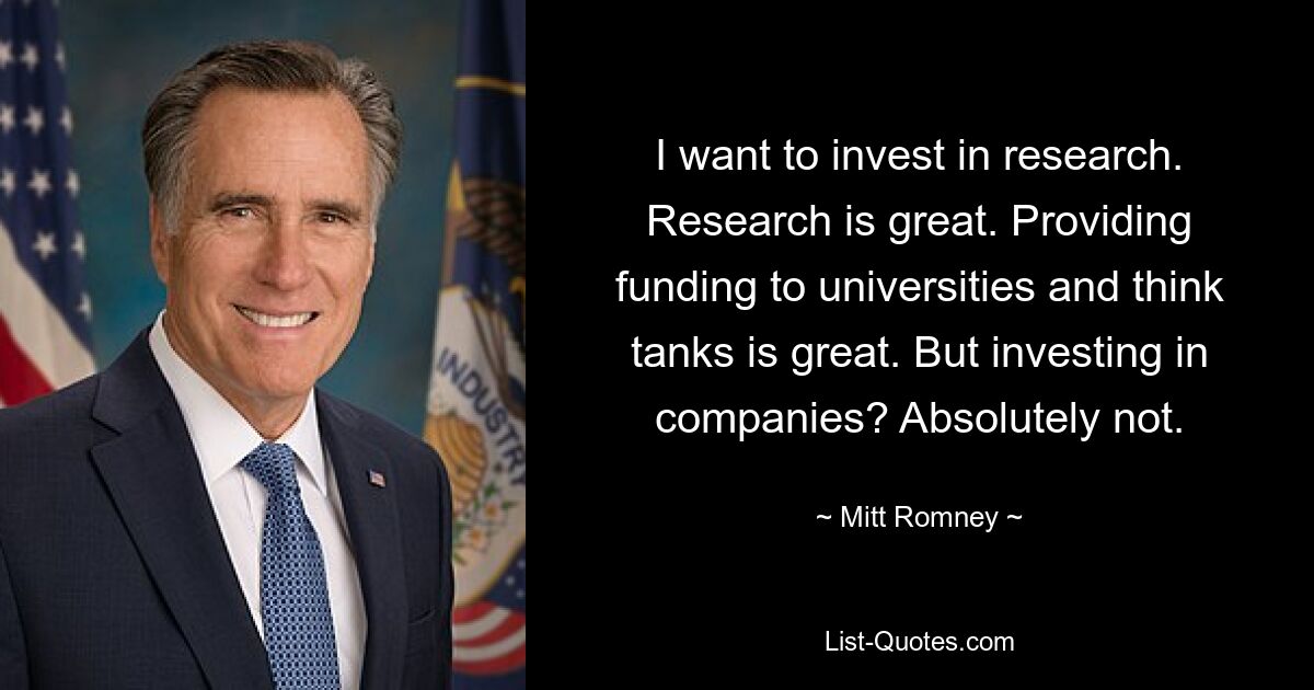 I want to invest in research. Research is great. Providing funding to universities and think tanks is great. But investing in companies? Absolutely not. — © Mitt Romney