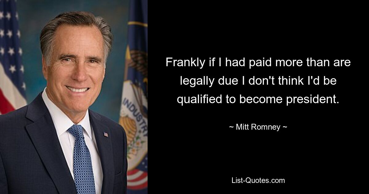 Frankly if I had paid more than are legally due I don't think I'd be qualified to become president. — © Mitt Romney