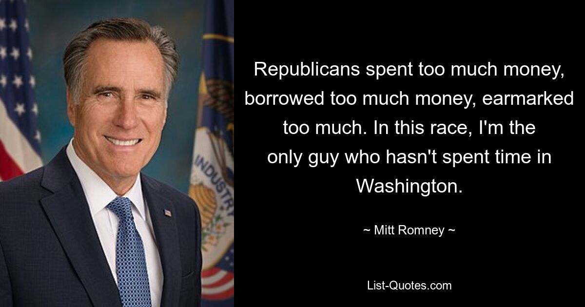 Republicans spent too much money, borrowed too much money, earmarked too much. In this race, I'm the only guy who hasn't spent time in Washington. — © Mitt Romney