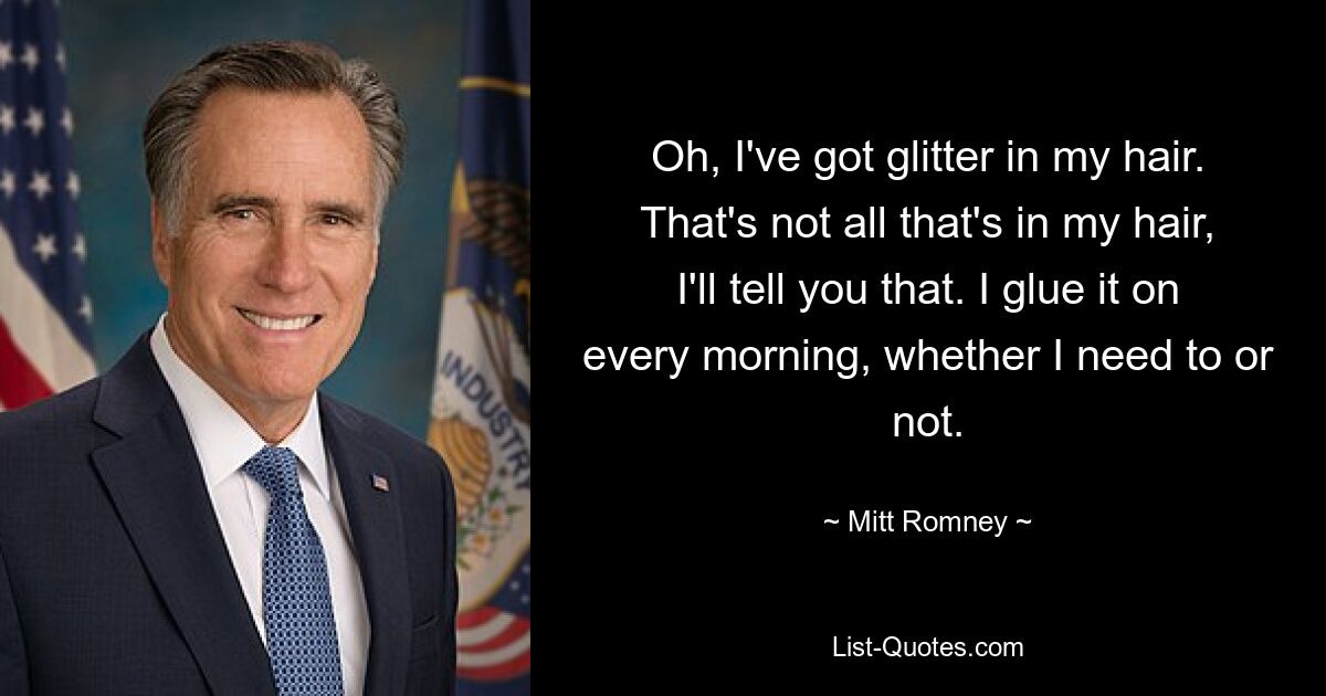 Oh, I've got glitter in my hair. That's not all that's in my hair, I'll tell you that. I glue it on every morning, whether I need to or not. — © Mitt Romney