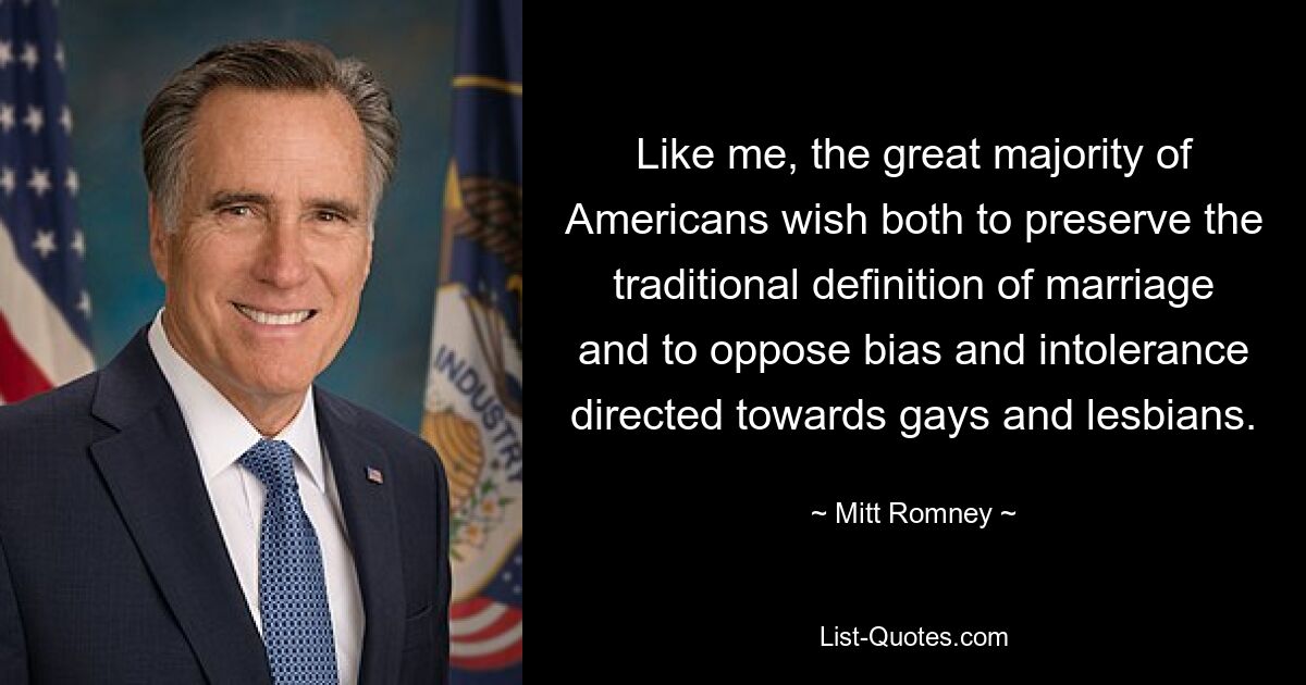 Like me, the great majority of Americans wish both to preserve the traditional definition of marriage and to oppose bias and intolerance directed towards gays and lesbians. — © Mitt Romney