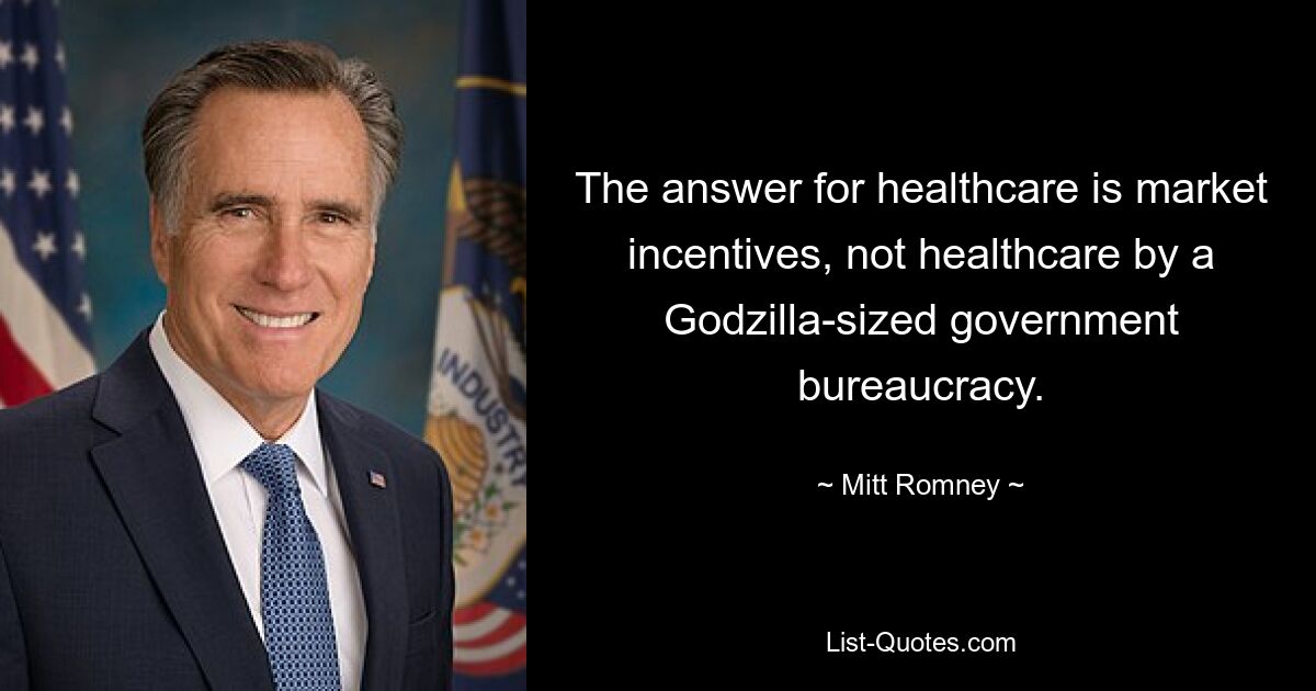 The answer for healthcare is market incentives, not healthcare by a Godzilla-sized government bureaucracy. — © Mitt Romney