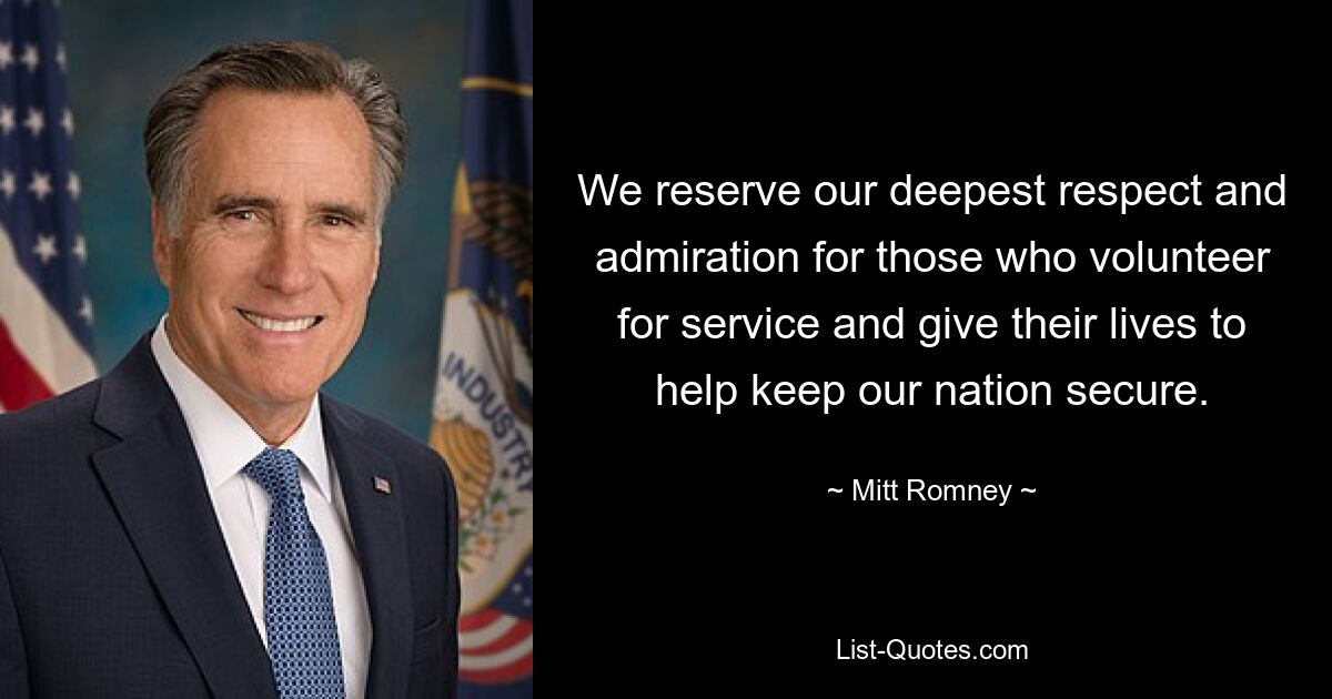 We reserve our deepest respect and admiration for those who volunteer for service and give their lives to help keep our nation secure. — © Mitt Romney