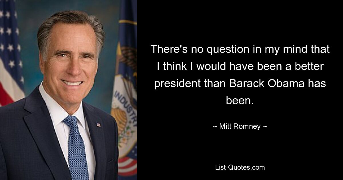 There's no question in my mind that I think I would have been a better president than Barack Obama has been. — © Mitt Romney