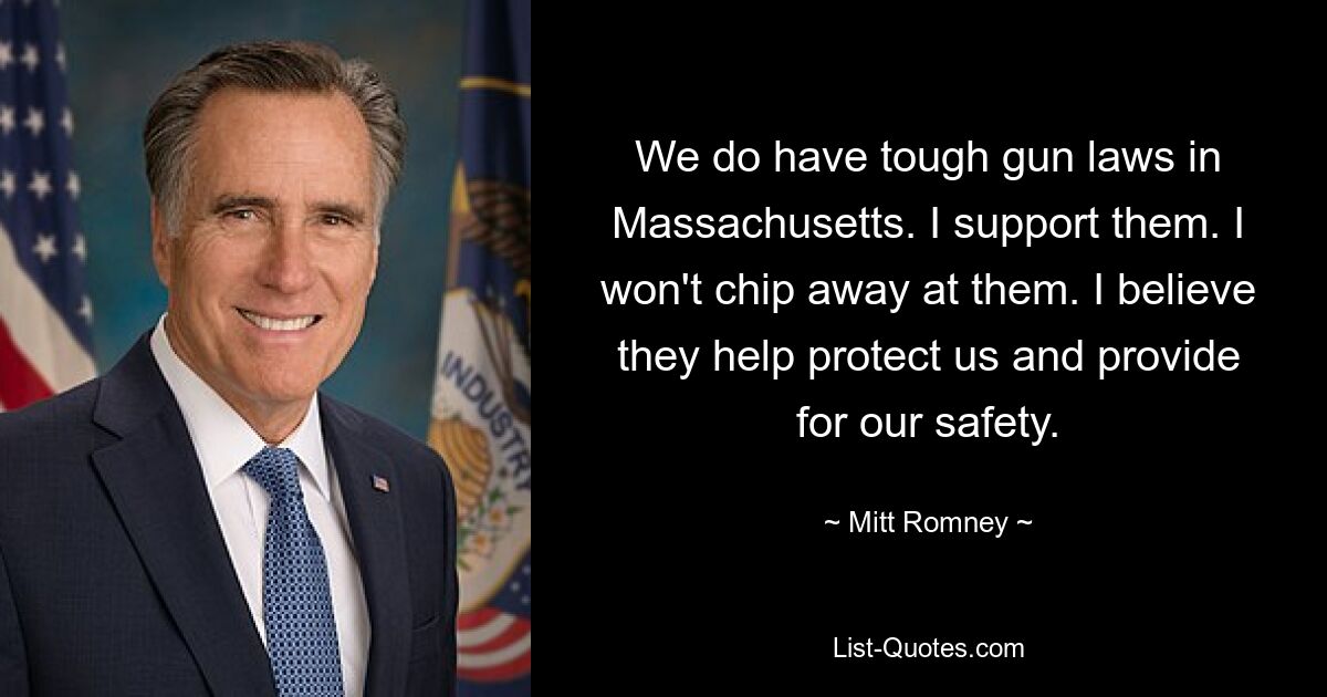 We do have tough gun laws in Massachusetts. I support them. I won't chip away at them. I believe they help protect us and provide for our safety. — © Mitt Romney