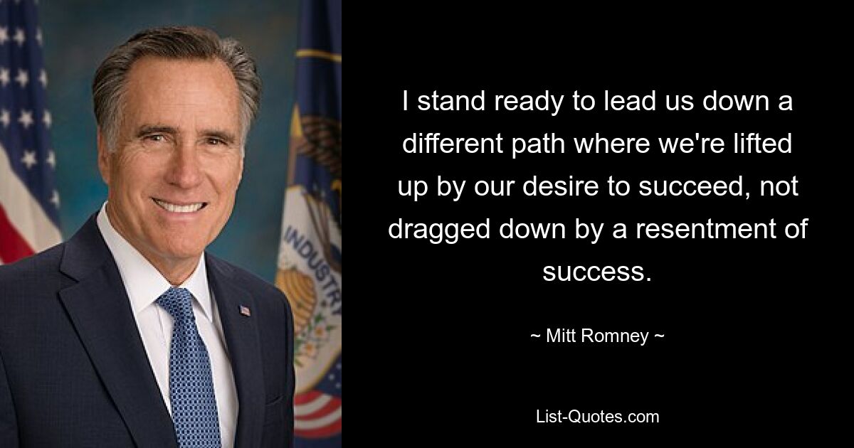 I stand ready to lead us down a different path where we're lifted up by our desire to succeed, not dragged down by a resentment of success. — © Mitt Romney