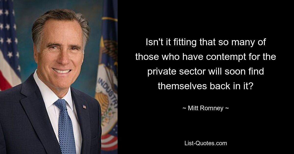 Isn't it fitting that so many of those who have contempt for the private sector will soon find themselves back in it? — © Mitt Romney