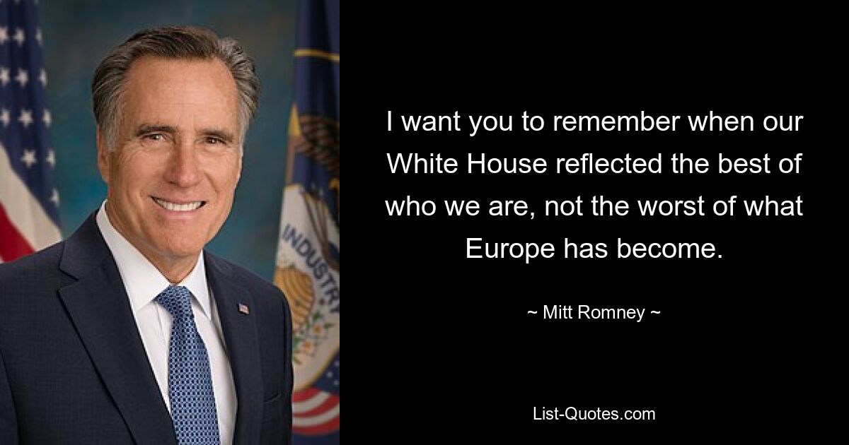 I want you to remember when our White House reflected the best of who we are, not the worst of what Europe has become. — © Mitt Romney