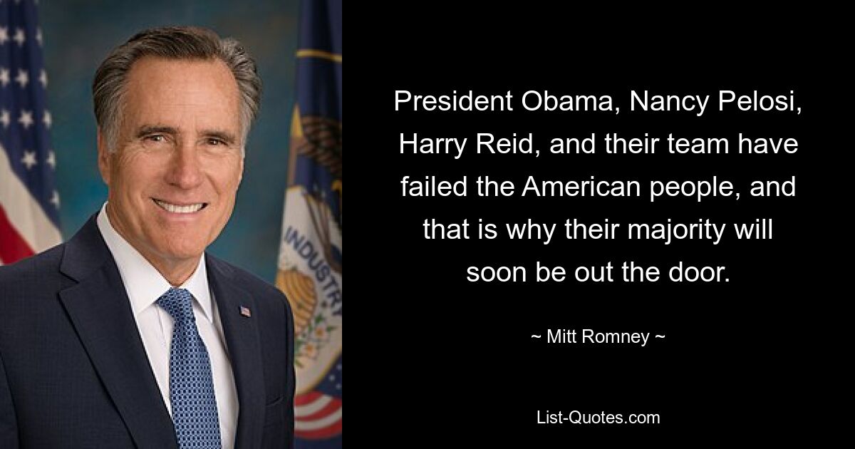 President Obama, Nancy Pelosi, Harry Reid, and their team have failed the American people, and that is why their majority will soon be out the door. — © Mitt Romney