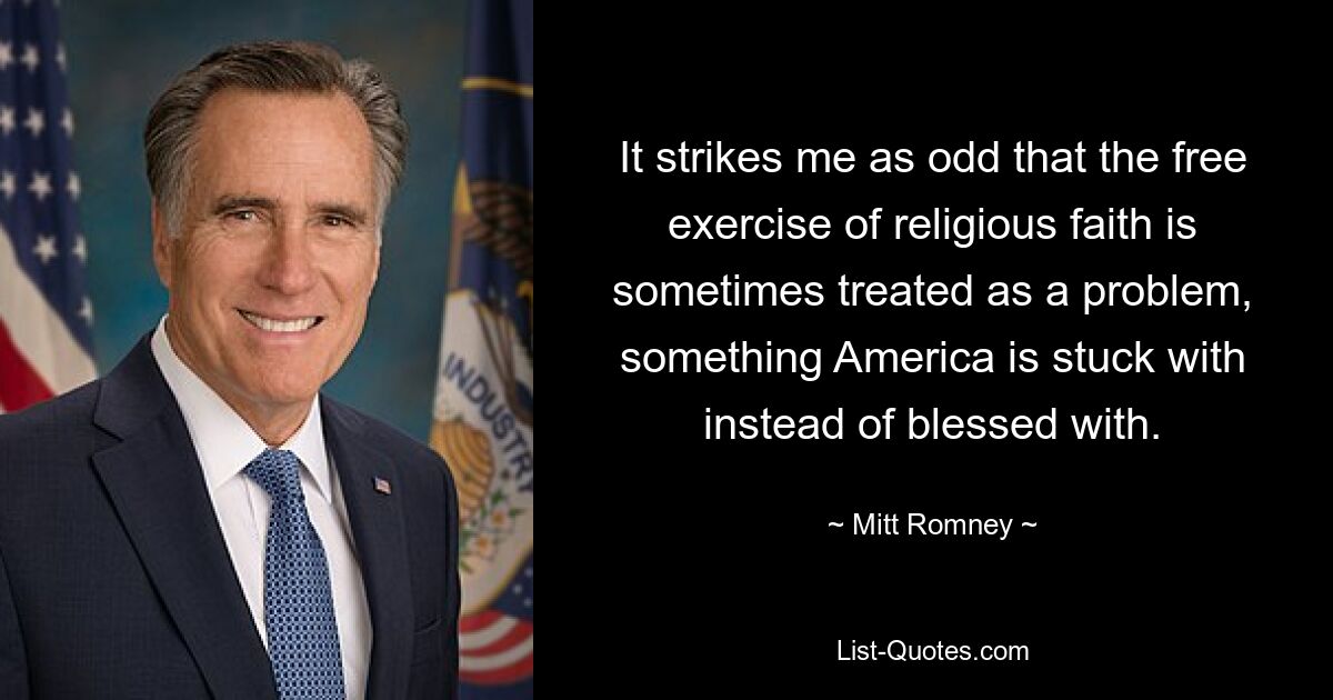 It strikes me as odd that the free exercise of religious faith is sometimes treated as a problem, something America is stuck with instead of blessed with. — © Mitt Romney