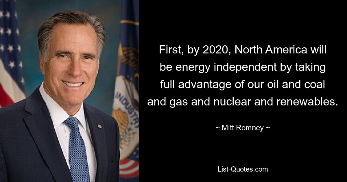 First, by 2020, North America will be energy independent by taking full advantage of our oil and coal and gas and nuclear and renewables. — © Mitt Romney