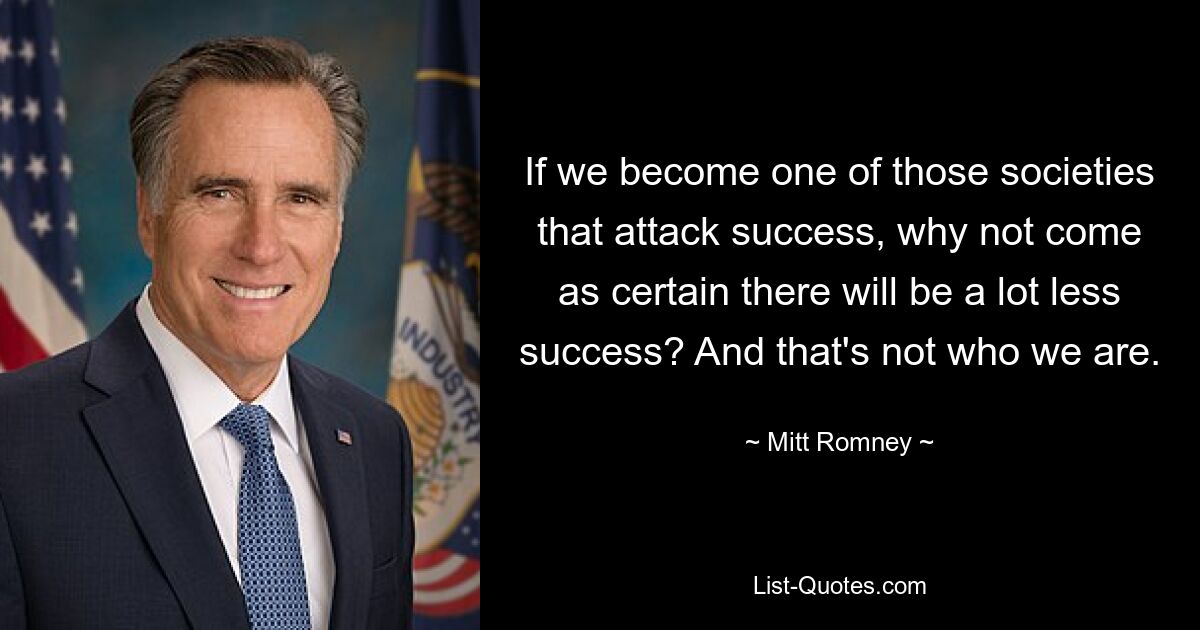 If we become one of those societies that attack success, why not come as certain there will be a lot less success? And that's not who we are. — © Mitt Romney