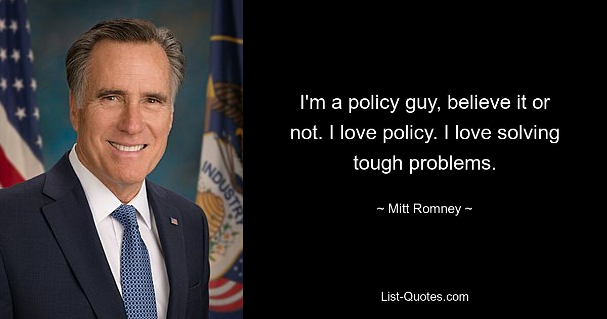 I'm a policy guy, believe it or not. I love policy. I love solving tough problems. — © Mitt Romney